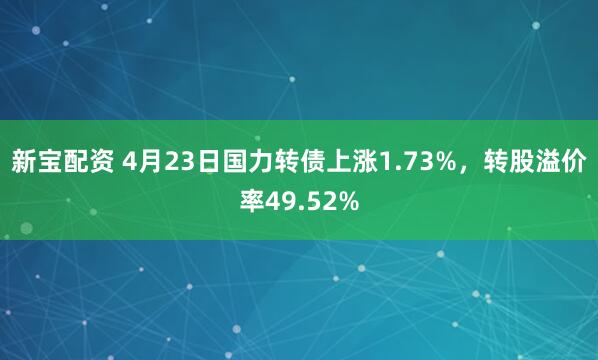 新宝配资 4月23日国力转债上涨1.73%，转股溢价率49.52%