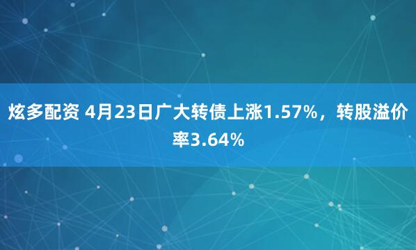 炫多配资 4月23日广大转债上涨1.57%，转股溢价率3.64%
