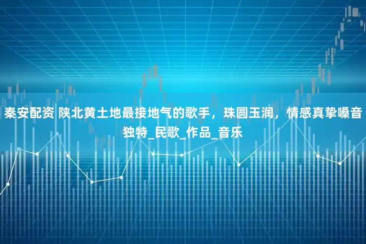 秦安配资 陕北黄土地最接地气的歌手，珠圆玉润，情感真挚嗓音独特_民歌_作品_音乐