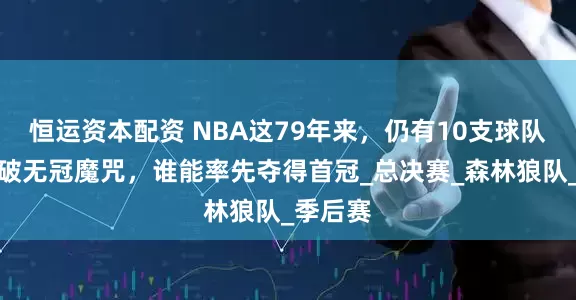 恒运资本配资 NBA这79年来，仍有10支球队没能打破无冠魔咒，谁能率先夺得首冠_总决赛_森林狼队_季后赛