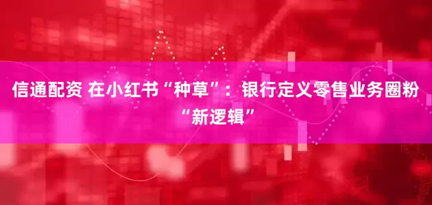 信通配资 在小红书“种草”：银行定义零售业务圈粉“新逻辑”