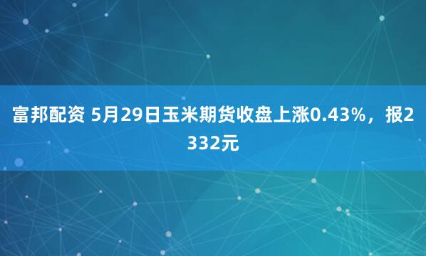 富邦配资 5月29日玉米期货收盘上涨0.43%，报2332元