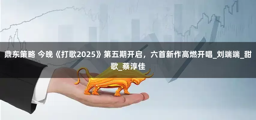 鼎东策略 今晚《打歌2025》第五期开启，六首新作高燃开唱_刘端端_甜歌_蔡淳佳
