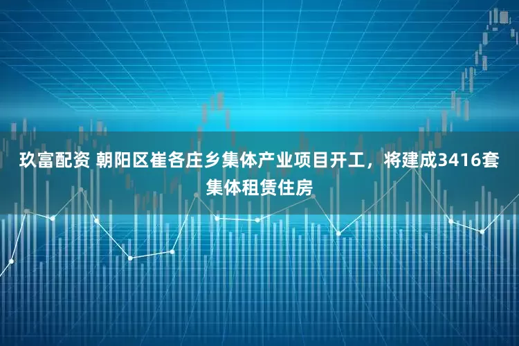 玖富配资 朝阳区崔各庄乡集体产业项目开工，将建成3416套集体租赁住房