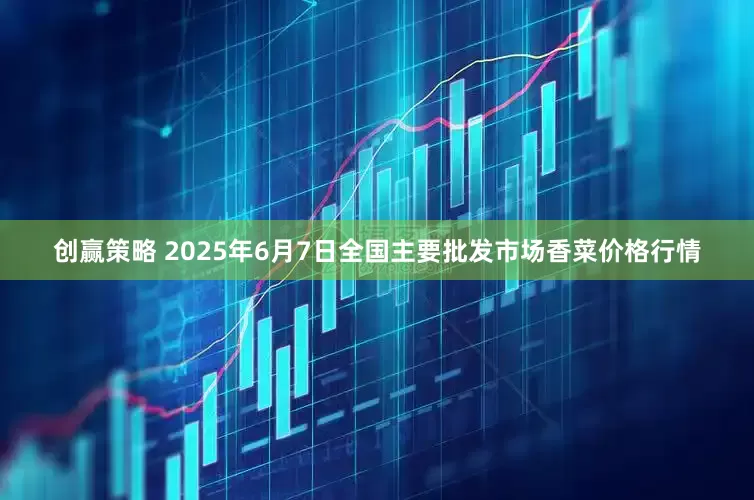 创赢策略 2025年6月7日全国主要批发市场香菜价格行情