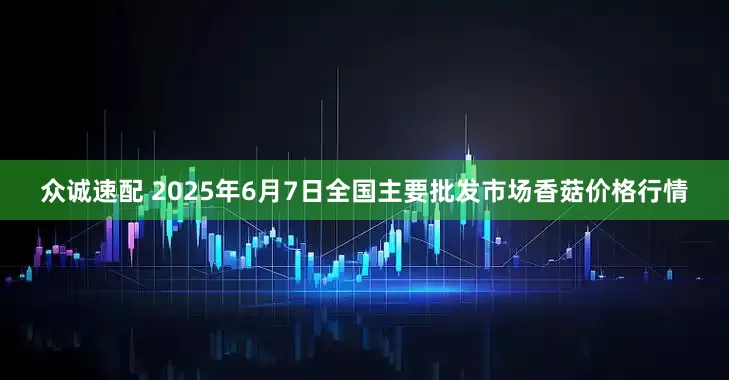 众诚速配 2025年6月7日全国主要批发市场香菇价格行情