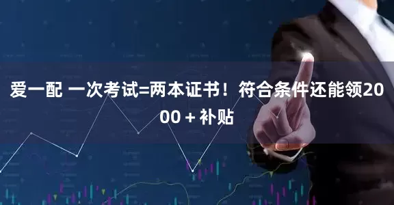 爱一配 一次考试=两本证书！符合条件还能领2000＋补贴