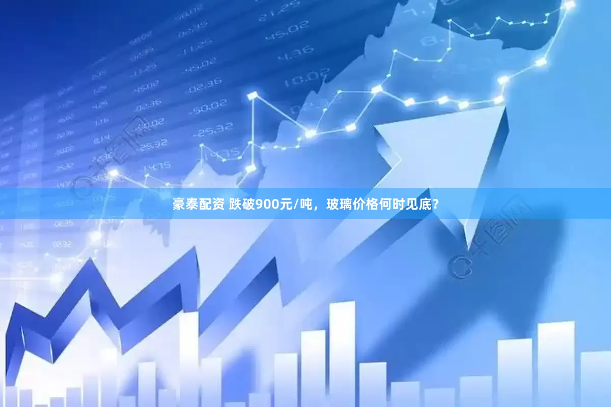豪泰配资 跌破900元/吨，玻璃价格何时见底？