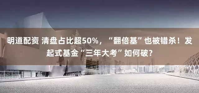 明道配资 清盘占比超50%，“翻倍基”也被错杀！发起式基金“三年大考”如何破？